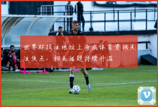 世界杯投注地址上海成体育资讯关注焦点,相关话题持续升温